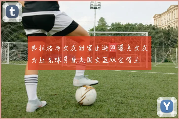 弗拉格与女友甜蜜出游照曝光女友为杜克球员兼美国女篮双金得主