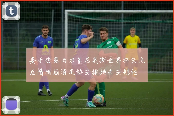 妻子透露马尔基尼奥斯世界杯失点后情绪崩溃足协安排她去安慰他