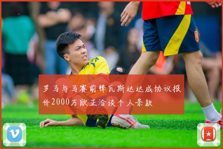 罗马与马赛前锋瓦斯达达成协议报价2000万欧正洽谈个人条款