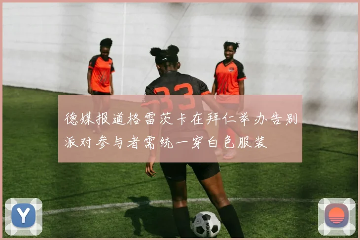 德媒报道格雷茨卡在拜仁举办告别派对参与者需统一穿白色服装