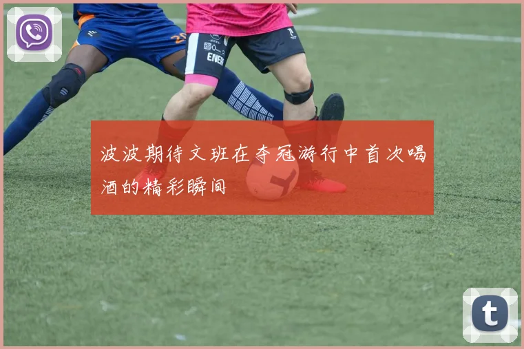 波波期待文班在夺冠游行中首次喝酒的精彩瞬间
