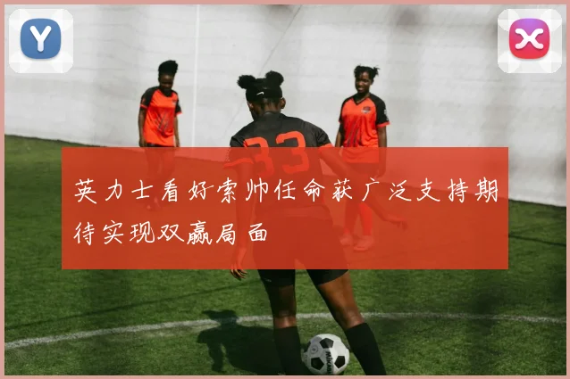英力士看好索帅任命获广泛支持期待实现双赢局面