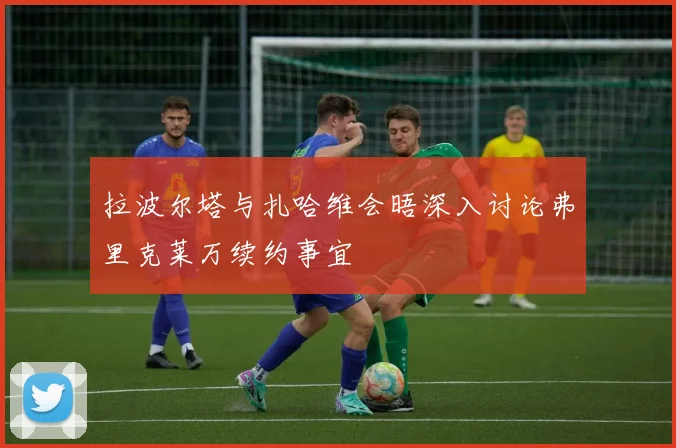 拉波尔塔与扎哈维会晤深入讨论弗里克莱万续约事宜
