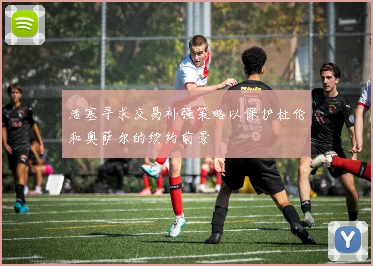 活塞寻求交易补强策略以保护杜伦和奥萨尔的续约前景