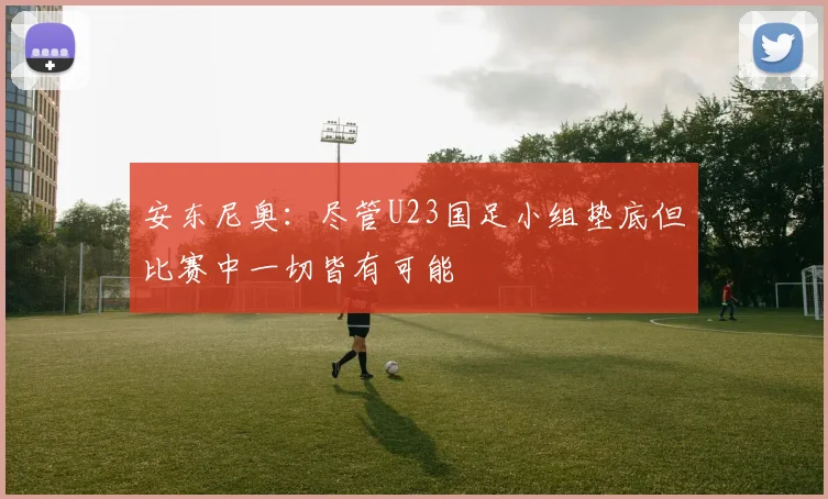 安东尼奥：尽管U23国足小组垫底但比赛中一切皆有可能