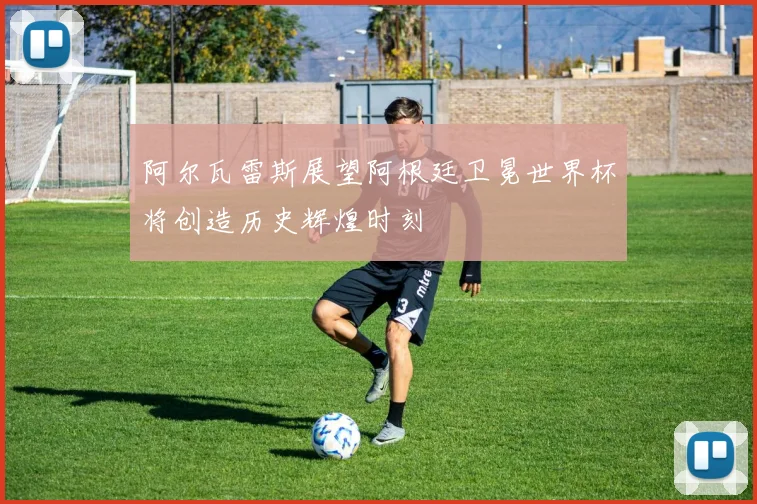 阿尔瓦雷斯展望阿根廷卫冕世界杯将创造历史辉煌时刻