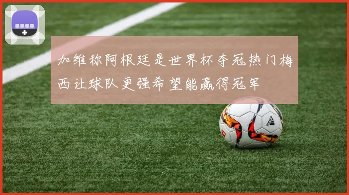 加维称阿根廷是世界杯夺冠热门梅西让球队更强希望能赢得冠军