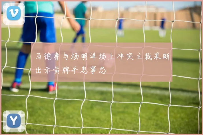 马德鲁与杨明洋场上冲突主裁果断出示黄牌平息事态