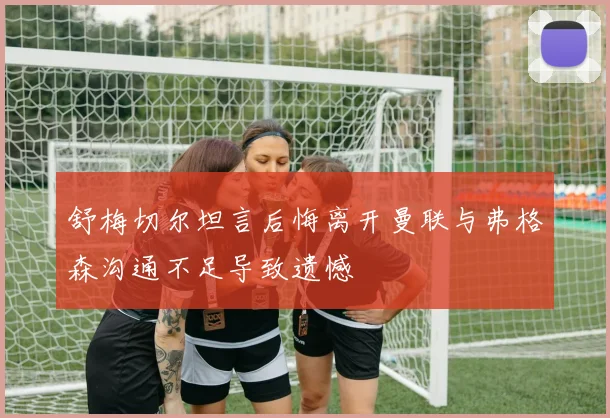 舒梅切尔坦言后悔离开曼联与弗格森沟通不足导致遗憾