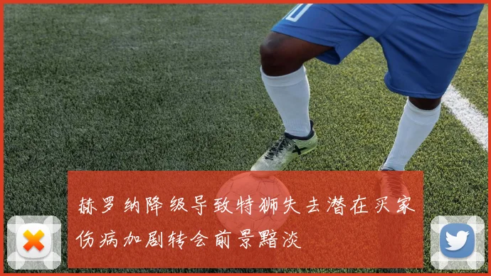 赫罗纳降级导致特狮失去潜在买家伤病加剧转会前景黯淡