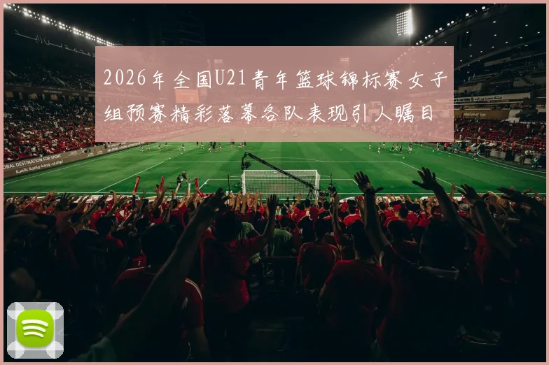 2026年全国U21青年篮球锦标赛女子组预赛精彩落幕各队表现引人瞩目