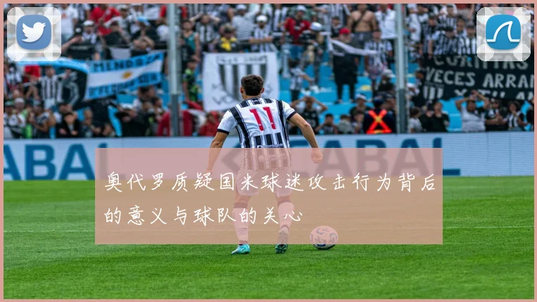 奥代罗质疑国米球迷攻击行为背后的意义与球队的关心
