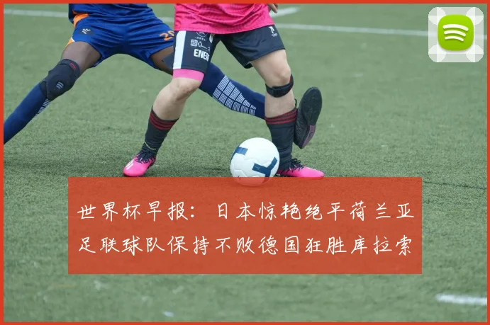 世界杯早报：日本惊艳绝平荷兰亚足联球队保持不败德国狂胜库拉索