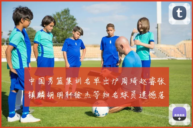 中国男篮集训名单出炉周琦赵睿张镇麟胡明轩徐杰等知名球员遗憾落选
